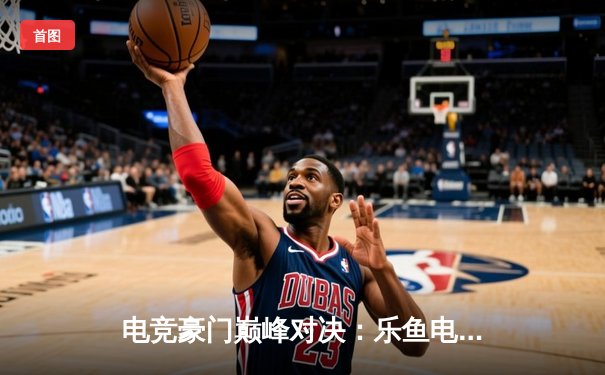 电竞豪门巅峰对决：乐鱼电竞战队逆袭夺冠，总决赛3:2险胜对手