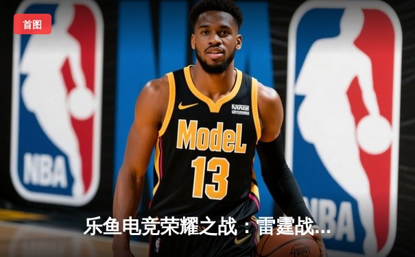 乐鱼电竞荣耀之战：雷霆战队让二追三逆袭夺冠，飞影斩获FMVP