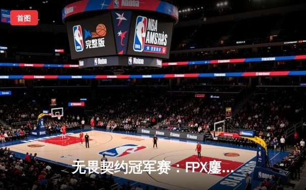 无畏契约冠军赛：FPX鏖战五局力克GEN登顶，中国电竞再创历史