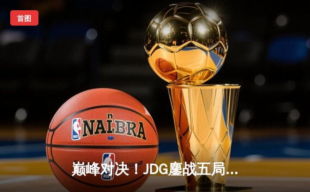 巅峰对决！JDG鏖战五局险胜TES问鼎LPL春季赛总冠军