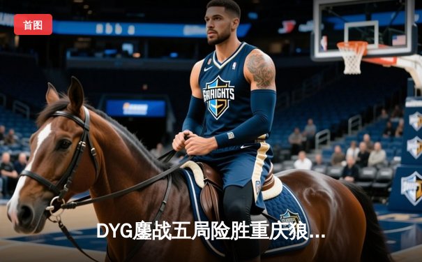 DYG鏖战五局险胜重庆狼队，小义澜关键抢龙锁定胜局